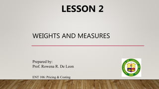 LESSON 2
Prepared by:
Prof. Rowena R. De Leon
ENT 106: Pricing & Costing
WEIGHTS AND MEASURES
 