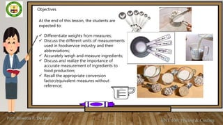 Prof. Rowena R. De Leon
ENT 106: Pricing & Costing
Objectives
At the end of this lesson, the students are
expected to:
 Differentiate weights from measures;
 Discuss the different units of measurements
used in foodservice industry and their
abbreviations;
 Accurately weigh and measure ingredients;
 Discuss and realize the importance of
accurate measurement of ingredients to
food production;
 Recall the appropriate conversion
factor/equivalent measures without
reference;
 