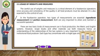 Prof. Rowena R. De Leon
ENT 106: Pricing & Costing
2.1.USAGE OF WEIGHTS AND MEASURES
The careful use of weights and measures is a critical element of a foodservice operations
since accuracy and consistency of the quality in all food products must be attained. It is also
essential for the control of cost.
In the foodservice operation, two types of measurements are essential: ingredients
measurement and portion measurement. Both are very important to attain and maintain a
successful operation.
There are two basic kinds of measurement use in food production, the Metric and English
systems. However, recipe books and other materials use both measures hence, an
understanding of the relationships of the two systems is very important for the quantity and
institutional food producer. Each type has concentrate with a single type only.
 
