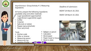 Prof. Rowena R. De Leon
ENT 106: Pricing & Costing
Asynchronous -Group Activity # 1: Measuring
Ingredients
At home, prepare the following ingredients
(available only) and other materials:
• sugar (powdered sugar/washed
sugar/brown sugar/white sugar)
• Coffee
• Creamer
• Salt,(rock or iodize)
• Pepper (ground/whole)
• Flour (any kind)
Tools
 Kitchen scale
 Sifter or strainer
 Measuring spoon
 Measuring cup
 Spatula or knife
 Ballpen or pencil
 Calculator
 Bond paper
 Paper towel or tissue
 Bowl or plate
Deadline of submission:
BSENT 2A March 20, 2021
BSENT 2B March 19, 2021
 