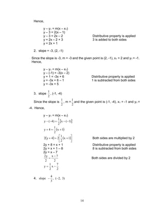 14
Hence,
y – y1 = m(x – x1)
y – 3 = 2(x – 1)
y – 3 = 2x – 2 Distributive property is applied
y = 2x – 2 + 3 3 is added to both sides
y = 2x + 1
2. slope = -3, (2, -1)
Since the slope is -3, m = -3 and the given point is (2, -1), x1 = 2 and y1 = -1.
Hence,
y – y1 = m(x – x1)
y – (-1) = -3(x – 2)
y + 1 = -3x + 6 Distributive property is applied
y = -3x + 6 – 1 1 is subtracted from both sides
y = -3x + 5
3. slope
2
1
, (-1, -4)
Since the slope is
2
1
, m =
2
1
and the given point is (-1, -4), x1 = -1 and y1 =
-4. Hence,
y – y1 = m(x – x1)
[ ])1(x
2
1
)4(y −−=−−
( )1x
2
1
4y +=+
( ) ( )



+=+ 1x
2
1
24y2 Both sides are multiplied by 2
2y + 8 = x + 1 Distributive property is applied
2y = x + 1 – 8 8 is subtracted from both sides
2y = x – 7
2
7x
2
y2 −
= Both sides are divided by 2
2
7
x
2
1
y −=
4. )3,2(,
3
4
slope −−
 