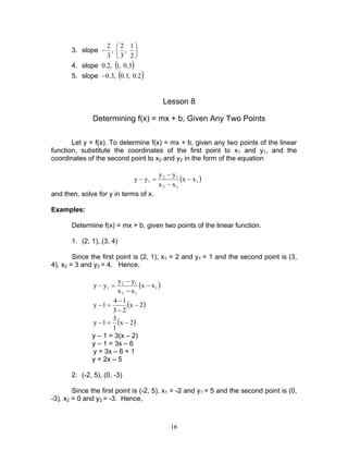 16
3. slope 





−
2
1
,
3
2
,
3
2
4. slope ( )3.0,1,2.0
5. slope ( )2.0,1.0,3.0−
Lesson 8
Determining f(x) = mx + b, Given Any Two Points
Let y = f(x). To determine f(x) = mx + b, given any two points of the linear
function, substitute the coordinates of the first point to x1 and y1, and the
coordinates of the second point to x2 and y2 in the form of the equation
( )1
12
12
1 xx
xx
yy
yy −
−
−
=−
and then, solve for y in terms of x.
Examples:
Determine f(x) = mx + b, given two points of the linear function.
1. (2, 1), (3, 4)
Since the first point is (2, 1), x1 = 2 and y1 = 1 and the second point is (3,
4), x2 = 3 and y2 = 4. Hence,
( )1
12
12
1 xx
xx
yy
yy −
−
−
=−
( )2x
23
14
1y −
−
−
=−
( )2x
1
3
1y −=−
y – 1 = 3(x – 2)
y – 1 = 3x – 6
y = 3x – 6 + 1
y = 2x – 5
2. (-2, 5), (0, -3)
Since the first point is (-2, 5), x1 = -2 and y1 = 5 and the second point is (0,
-3), x2 = 0 and y2 = -3. Hence,
 