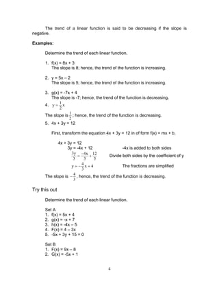 4
The trend of a linear function is said to be decreasing if the slope is
negative.
Examples:
Determine the trend of each linear function.
1. f(x) = 8x + 3
The slope is 8; hence, the trend of the function is increasing.
2. y = 5x – 2
The slope is 5; hence, the trend of the function is increasing.
3. g(x) = -7x + 4
The slope is -7; hence, the trend of the function is decreasing.
4.
1
y x
2
=
The slope is
1
2
; hence, the trend of the function is decreasing.
5. 4x + 3y = 12
First, transform the equation 4x + 3y = 12 in of form f(x) = mx + b.
4x + 3y = 12
3y = -4x + 12 -4x is added to both sides
3y 4x 12
3 3 3
−
= + Divide both sides by the coefficient of y
4
y x 4
3
= − + The fractions are simplified
The slope is
4
3
− , hence, the trend of the function is decreasing.
Try this out
Determine the trend of each linear function.
Set A
1. f(x) = 5x + 4
2. g(x) = -x + 7
3. h(x) = -4x – 5
4. F(x) = 4 – 3x
5. -5x + 3y + 15 = 0
Set B
1. F(x) = 9x – 8
2. G(x) = -5x + 1
 