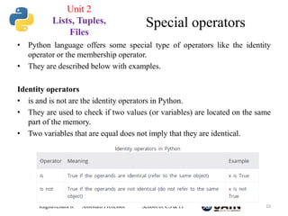 • Python language offers some special type of operators like the identity
operator or the membership operator.
• They are described below with examples.
Identity operators
• is and is not are the identity operators in Python.
• They are used to check if two values (or variables) are located on the same
part of the memory.
• Two variables that are equal does not imply that they are identical.
Raghavendra R Assistant Professor School of CS & IT 10
Special operators
Unit 2
Lists, Tuples,
Files
 