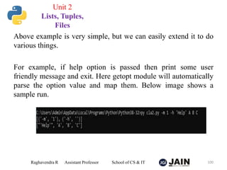 Above example is very simple, but we can easily extend it to do
various things.
For example, if help option is passed then print some user
friendly message and exit. Here getopt module will automatically
parse the option value and map them. Below image shows a
sample run.
Raghavendra R Assistant Professor School of CS & IT 100
Unit 2
Lists, Tuples,
Files
 