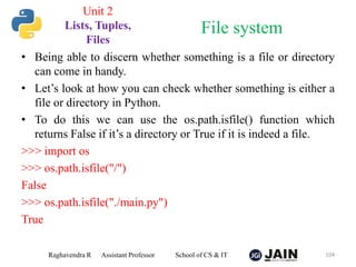 • Being able to discern whether something is a file or directory
can come in handy.
• Let’s look at how you can check whether something is either a
file or directory in Python.
• To do this we can use the os.path.isfile() function which
returns False if it’s a directory or True if it is indeed a file.
>>> import os
>>> os.path.isfile("/")
False
>>> os.path.isfile("./main.py")
True
Raghavendra R Assistant Professor School of CS & IT 104
File system
Unit 2
Lists, Tuples,
Files
 