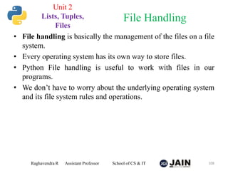 • File handling is basically the management of the files on a file
system.
• Every operating system has its own way to store files.
• Python File handling is useful to work with files in our
programs.
• We don’t have to worry about the underlying operating system
and its file system rules and operations.
Raghavendra R Assistant Professor School of CS & IT 108
File Handling
Unit 2
Lists, Tuples,
Files
 