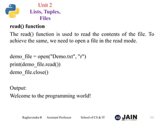 read() function
The read() function is used to read the contents of the file. To
achieve the same, we need to open a file in the read mode.
demo_file = open("Demo.txt", "r")
print(demo_file.read())
demo_file.close()
Output:
Welcome to the programming world!
Raghavendra R Assistant Professor School of CS & IT 111
Unit 2
Lists, Tuples,
Files
 