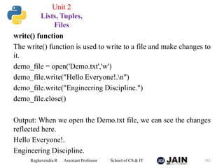 write() function
The write() function is used to write to a file and make changes to
it.
demo_file = open('Demo.txt','w')
demo_file.write("Hello Everyone!.n")
demo_file.write("Engineering Discipline.")
demo_file.close()
Output: When we open the Demo.txt file, we can see the changes
reflected here.
Hello Everyone!.
Engineering Discipline.
Raghavendra R Assistant Professor School of CS & IT 112
Unit 2
Lists, Tuples,
Files
 