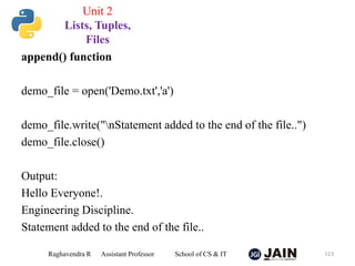 append() function
demo_file = open('Demo.txt','a')
demo_file.write("nStatement added to the end of the file..")
demo_file.close()
Output:
Hello Everyone!.
Engineering Discipline.
Statement added to the end of the file..
Raghavendra R Assistant Professor School of CS & IT 113
Unit 2
Lists, Tuples,
Files
 