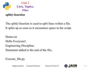 split() function
The split() function is used to split lines within a file.
It splits up as soon as it encounters space in the script.
Demo.txt
Hello Everyone!.
Engineering Discipline.
Statement added to the end of the file..
Execute_file.py
Raghavendra R Assistant Professor School of CS & IT 114
Unit 2
Lists, Tuples,
Files
 