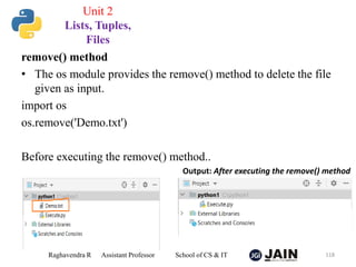 remove() method
• The os module provides the remove() method to delete the file
given as input.
import os
os.remove('Demo.txt')
Before executing the remove() method..
Raghavendra R Assistant Professor School of CS & IT 118
Unit 2
Lists, Tuples,
Files
Output: After executing the remove() method
 