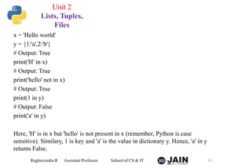 x = 'Hello world'
y = {1:'a',2:'b'}
# Output: True
print('H' in x)
# Output: True
print('hello' not in x)
# Output: True
print(1 in y)
# Output: False
print('a' in y)
Here, 'H' is in x but 'hello' is not present in x (remember, Python is case
sensitive). Similary, 1 is key and 'a' is the value in dictionary y. Hence, 'a' in y
returns False.
Raghavendra R Assistant Professor School of CS & IT 13
Unit 2
Lists, Tuples,
Files
 