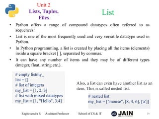 • Python offers a range of compound datatypes often referred to as
sequences.
• List is one of the most frequently used and very versatile datatype used in
Python.
• In Python programming, a list is created by placing all the items (elements)
inside a square bracket [ ], separated by commas.
• It can have any number of items and they may be of different types
(integer, float, string etc.).
Raghavendra R Assistant Professor School of CS & IT 14
List
Unit 2
Lists, Tuples,
Files
# empty listmy_
list = []
# list of integers
my_list = [1, 2, 3]
# list with mixed datatypes
my_list = [1, "Hello", 3.4]
Also, a list can even have another list as an
item. This is called nested list.
# nested list
my_list = ["mouse", [8, 4, 6], ['a']]
 