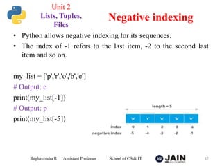 • Python allows negative indexing for its sequences.
• The index of -1 refers to the last item, -2 to the second last
item and so on.
my_list = ['p','r','o','b','e']
# Output: e
print(my_list[-1])
# Output: p
print(my_list[-5])
Raghavendra R Assistant Professor School of CS & IT 17
Negative indexing
Unit 2
Lists, Tuples,
Files
 
