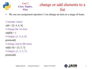 • We can use assignment operator (=) to change an item or a range of items.
# mistake values
odd = [2, 4, 6, 8]
# change the 1st item
odd[0] = 1
# Output: [1, 4, 6, 8]
print(odd)
# change 2nd to 4th items
odd[1:4] = [3, 5, 7]
# Output: [1, 3, 5, 7]
print(odd)
Raghavendra R Assistant Professor School of CS & IT 19
change or add elements to a
list
Unit 2
Lists, Tuples,
Files
 