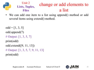 • We can add one item to a list using append() method or add
several items using extend() method.
odd = [1, 3, 5]
odd.append(7)
# Output: [1, 3, 5, 7]
print(odd)
odd.extend([9, 11, 13])
# Output: [1, 3, 5, 7, 9, 11, 13]
print(odd)
Raghavendra R Assistant Professor School of CS & IT 20
change or add elements to
a list
Unit 2
Lists, Tuples,
Files
 
