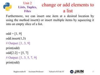 Furthermore, we can insert one item at a desired location by
using the method insert() or insert multiple items by squeezing it
into an empty slice of a list.
odd = [1, 9]
odd.insert(1,3)
# Output: [1, 3, 9]
print(odd)
odd[2:2] = [5, 7]
# Output: [1, 3, 5, 7, 9]
print(odd)
Raghavendra R Assistant Professor School of CS & IT 22
change or add elements to
a list
Unit 2
Lists, Tuples,
Files
 