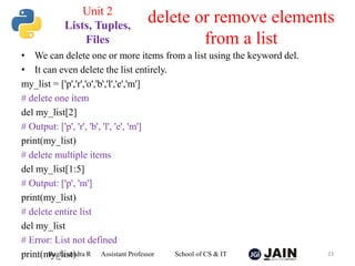 • We can delete one or more items from a list using the keyword del.
• It can even delete the list entirely.
my_list = ['p','r','o','b','l','e','m']
# delete one item
del my_list[2]
# Output: ['p', 'r', 'b', 'l', 'e', 'm']
print(my_list)
# delete multiple items
del my_list[1:5]
# Output: ['p', 'm']
print(my_list)
# delete entire list
del my_list
# Error: List not defined
print(my_list)
Raghavendra R Assistant Professor School of CS & IT 23
delete or remove elements
from a list
Unit 2
Lists, Tuples,
Files
 