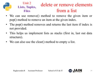 • We can use remove() method to remove the given item or
pop() method to remove an item at the given index.
• The pop() method removes and returns the last item if index is
not provided.
• This helps us implement lists as stacks (first in, last out data
structure).
• We can also use the clear() method to empty a list.
Raghavendra R Assistant Professor School of CS & IT 24
delete or remove elements
from a list
Unit 2
Lists, Tuples,
Files
 