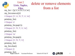my_list = ['p','r','o','b','l','e','m']
my_list.remove('p')
# Output: ['r', 'o', 'b', 'l', 'e', 'm']
print(my_list)
# Output: 'o'
print(my_list.pop(1))
# Output: ['r', 'b', 'l', 'e', 'm']
print(my_list)
# Output: 'm'
print(my_list.pop())
# Output: ['r', 'b', 'l', 'e']
print(my_list)
my_list.clear()
# Output: []
print(my_list)
Raghavendra R Assistant Professor School of CS & IT 25
delete or remove elements
from a list
Unit 2
Lists, Tuples,
Files
 