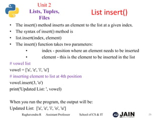• The insert() method inserts an element to the list at a given index.
• The syntax of insert() method is
• list.insert(index, element)
• The insert() function takes two parameters:
• index - position where an element needs to be inserted
• element - this is the element to be inserted in the list
# vowel list
vowel = ['a', 'e', 'i', 'u']
# inserting element to list at 4th position
vowel.insert(3, 'o')
print('Updated List: ', vowel)
When you run the program, the output will be:
Updated List: ['a', 'e', 'i', 'o', 'u']
Raghavendra R Assistant Professor School of CS & IT 29
List insert()
Unit 2
Lists, Tuples,
Files
 