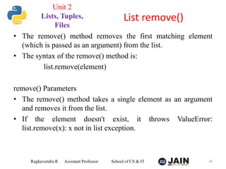 • The remove() method removes the first matching element
(which is passed as an argument) from the list.
• The syntax of the remove() method is:
list.remove(element)
remove() Parameters
• The remove() method takes a single element as an argument
and removes it from the list.
• If the element doesn't exist, it throws ValueError:
list.remove(x): x not in list exception.
Raghavendra R Assistant Professor School of CS & IT 30
List remove()
Unit 2
Lists, Tuples,
Files
 
