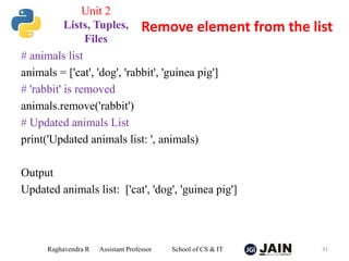 # animals list
animals = ['cat', 'dog', 'rabbit', 'guinea pig']
# 'rabbit' is removed
animals.remove('rabbit')
# Updated animals List
print('Updated animals list: ', animals)
Output
Updated animals list: ['cat', 'dog', 'guinea pig']
Raghavendra R Assistant Professor School of CS & IT 31
Remove element from the list
Unit 2
Lists, Tuples,
Files
 