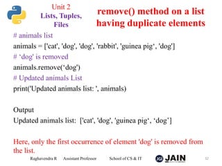 # animals list
animals = ['cat', 'dog', 'dog', 'rabbit', 'guinea pig‘, 'dog']
# ‘dog' is removed
animals.remove(‘dog')
# Updated animals List
print('Updated animals list: ', animals)
Output
Updated animals list: ['cat', 'dog', 'guinea pig‘, ‘dog’]
Here, only the first occurrence of element 'dog' is removed from
the list.
Raghavendra R Assistant Professor School of CS & IT 32
remove() method on a list
having duplicate elements
Unit 2
Lists, Tuples,
Files
 