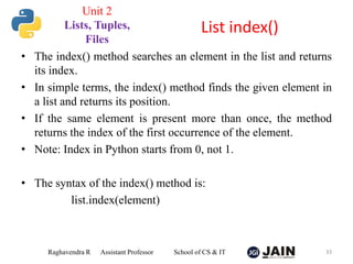 • The index() method searches an element in the list and returns
its index.
• In simple terms, the index() method finds the given element in
a list and returns its position.
• If the same element is present more than once, the method
returns the index of the first occurrence of the element.
• Note: Index in Python starts from 0, not 1.
• The syntax of the index() method is:
list.index(element)
Raghavendra R Assistant Professor School of CS & IT 33
List index()
Unit 2
Lists, Tuples,
Files
 