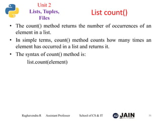 • The count() method returns the number of occurrences of an
element in a list.
• In simple terms, count() method counts how many times an
element has occurred in a list and returns it.
• The syntax of count() method is:
list.count(element)
Raghavendra R Assistant Professor School of CS & IT 36
List count()
Unit 2
Lists, Tuples,
Files
 