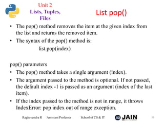 • The pop() method removes the item at the given index from
the list and returns the removed item.
• The syntax of the pop() method is:
list.pop(index)
pop() parameters
• The pop() method takes a single argument (index).
• The argument passed to the method is optional. If not passed,
the default index -1 is passed as an argument (index of the last
item).
• If the index passed to the method is not in range, it throws
IndexError: pop index out of range exception.
Raghavendra R Assistant Professor School of CS & IT 39
List pop()
Unit 2
Lists, Tuples,
Files
 