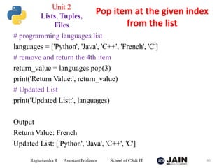 # programming languages list
languages = ['Python', 'Java', 'C++', 'French', 'C']
# remove and return the 4th item
return_value = languages.pop(3)
print('Return Value:', return_value)
# Updated List
print('Updated List:', languages)
Output
Return Value: French
Updated List: ['Python', 'Java', 'C++', 'C']
Raghavendra R Assistant Professor School of CS & IT 40
Pop item at the given index
from the list
Unit 2
Lists, Tuples,
Files
 