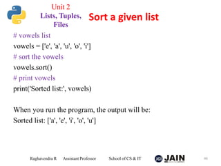 # vowels list
vowels = ['e', 'a', 'u', 'o', 'i']
# sort the vowels
vowels.sort()
# print vowels
print('Sorted list:', vowels)
When you run the program, the output will be:
Sorted list: ['a', 'e', 'i', 'o', 'u']
Raghavendra R Assistant Professor School of CS & IT 46
Sort a given list
Unit 2
Lists, Tuples,
Files
 