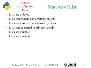 • Lists are ordered.
• Lists can contain any arbitrary objects.
• List elements can be accessed by index.
• Lists can be nested to arbitrary depth.
• Lists are mutable.
• Lists are dynamic.
Raghavendra R Assistant Professor School of CS & IT 48
Features of List
Unit 2
Lists, Tuples,
Files
 