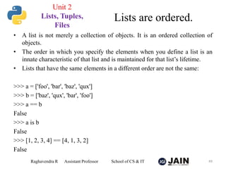 • A list is not merely a collection of objects. It is an ordered collection of
objects.
• The order in which you specify the elements when you define a list is an
innate characteristic of that list and is maintained for that list’s lifetime.
• Lists that have the same elements in a different order are not the same:
>>> a = ['foo', 'bar', 'baz', 'qux']
>>> b = ['baz', 'qux', 'bar', 'foo']
>>> a == b
False
>>> a is b
False
>>> [1, 2, 3, 4] == [4, 1, 3, 2]
False
Raghavendra R Assistant Professor School of CS & IT 49
Lists are ordered.
Unit 2
Lists, Tuples,
Files
 