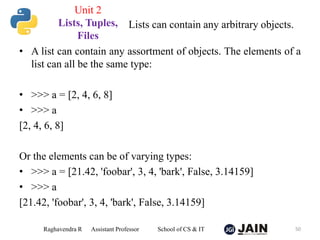 • A list can contain any assortment of objects. The elements of a
list can all be the same type:
• >>> a = [2, 4, 6, 8]
• >>> a
[2, 4, 6, 8]
Or the elements can be of varying types:
• >>> a = [21.42, 'foobar', 3, 4, 'bark', False, 3.14159]
• >>> a
[21.42, 'foobar', 3, 4, 'bark', False, 3.14159]
Raghavendra R Assistant Professor School of CS & IT 50
Lists can contain any arbitrary objects.
Unit 2
Lists, Tuples,
Files
 