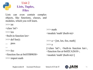 Lists can even contain complex
objects, like functions, classes, and
modules, which you will learn.
>>> int
<class 'int'>
>>> len
<built-in function len>
>>> def foo():
... pass
...
>>> foo
<function foo at 0x035B9030>
>>> import math
>>> math
<module 'math' (built-in)>
>>> a = [int, len, foo, math]
>>> a
[<class 'int'>, <built-in function len>,
<function foo at 0x02CA2618>,
<module 'math' (built-in)>]
Raghavendra R Assistant Professor School of CS & IT 51
Unit 2
Lists, Tuples,
Files
 