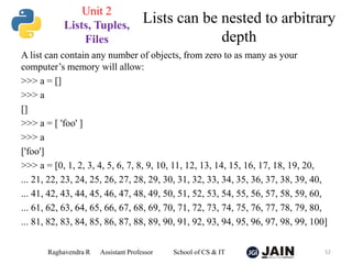 A list can contain any number of objects, from zero to as many as your
computer’s memory will allow:
>>> a = []
>>> a
[]
>>> a = [ 'foo' ]
>>> a
['foo']
>>> a = [0, 1, 2, 3, 4, 5, 6, 7, 8, 9, 10, 11, 12, 13, 14, 15, 16, 17, 18, 19, 20,
... 21, 22, 23, 24, 25, 26, 27, 28, 29, 30, 31, 32, 33, 34, 35, 36, 37, 38, 39, 40,
... 41, 42, 43, 44, 45, 46, 47, 48, 49, 50, 51, 52, 53, 54, 55, 56, 57, 58, 59, 60,
... 61, 62, 63, 64, 65, 66, 67, 68, 69, 70, 71, 72, 73, 74, 75, 76, 77, 78, 79, 80,
... 81, 82, 83, 84, 85, 86, 87, 88, 89, 90, 91, 92, 93, 94, 95, 96, 97, 98, 99, 100]
Raghavendra R Assistant Professor School of CS & IT 52
Lists can be nested to arbitrary
depth
Unit 2
Lists, Tuples,
Files
 