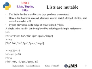 • The list is the first mutable data type you have encountered.
• Once a list has been created, elements can be added, deleted, shifted, and
moved around at will.
• Python provides a wide range of ways to modify lists.
A single value in a list can be replaced by indexing and simple assignment:
>>>
>>> a = ['foo', 'bar', 'baz', 'qux', 'quux', 'corge']
>>> a
['foo', 'bar', 'baz', 'qux', 'quux', 'corge']
>>> a[2] = 10
>>> a[-1] = 20
>>> a
['foo', 'bar', 10, 'qux', 'quux', 20]
Raghavendra R Assistant Professor School of CS & IT 54
Lists are mutable
Unit 2
Lists, Tuples,
Files
 