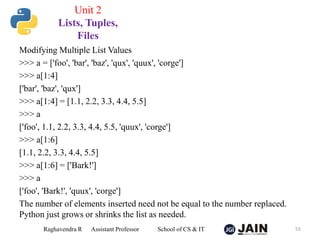 Modifying Multiple List Values
>>> a = ['foo', 'bar', 'baz', 'qux', 'quux', 'corge']
>>> a[1:4]
['bar', 'baz', 'qux']
>>> a[1:4] = [1.1, 2.2, 3.3, 4.4, 5.5]
>>> a
['foo', 1.1, 2.2, 3.3, 4.4, 5.5, 'quux', 'corge']
>>> a[1:6]
[1.1, 2.2, 3.3, 4.4, 5.5]
>>> a[1:6] = ['Bark!']
>>> a
['foo', 'Bark!', 'quux', 'corge']
The number of elements inserted need not be equal to the number replaced.
Python just grows or shrinks the list as needed.
Raghavendra R Assistant Professor School of CS & IT 55
Unit 2
Lists, Tuples,
Files
 