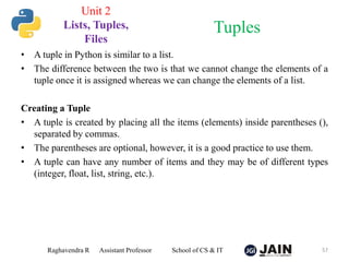 • A tuple in Python is similar to a list.
• The difference between the two is that we cannot change the elements of a
tuple once it is assigned whereas we can change the elements of a list.
Creating a Tuple
• A tuple is created by placing all the items (elements) inside parentheses (),
separated by commas.
• The parentheses are optional, however, it is a good practice to use them.
• A tuple can have any number of items and they may be of different types
(integer, float, list, string, etc.).
Raghavendra R Assistant Professor School of CS & IT 57
Tuples
Unit 2
Lists, Tuples,
Files
 
