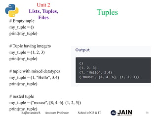 # Empty tuple
my_tuple = ()
print(my_tuple)
# Tuple having integers
my_tuple = (1, 2, 3)
print(my_tuple)
# tuple with mixed datatypes
my_tuple = (1, "Hello", 3.4)
print(my_tuple)
# nested tuple
my_tuple = ("mouse", [8, 4, 6], (1, 2, 3))
print(my_tuple)
Raghavendra R Assistant Professor School of CS & IT 58
Tuples
Unit 2
Lists, Tuples,
Files
 
