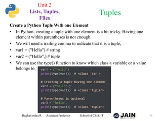 Create a Python Tuple With one Element
• In Python, creating a tuple with one element is a bit tricky. Having one
element within parentheses is not enough.
• We will need a trailing comma to indicate that it is a tuple,
• var1 = ("Hello") # string
• var2 = ("Hello",) # tuple
• We can use the type() function to know which class a variable or a value
belongs to.
Raghavendra R Assistant Professor School of CS & IT 59
Tuples
Unit 2
Lists, Tuples,
Files
 