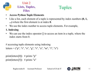 • Access Python Tuple Elements
• Like a list, each element of a tuple is represented by index numbers (0, 1,
...) where the first element is at index 0.
• We use the index number to access tuple elements. For example,
1. Indexing
• We can use the index operator [] to access an item in a tuple, where the
index starts from 0.
# accessing tuple elements using indexing
letters = ("p", "r", "o", "g", "r", "a", "m", "i", "z")
print(letters[0]) # prints "p"
print(letters[5]) # prints "a"
Raghavendra R Assistant Professor School of CS & IT 60
Tuples
Unit 2
Lists, Tuples,
Files
 