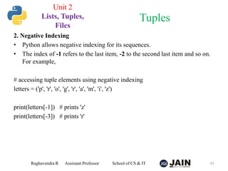 2. Negative Indexing
• Python allows negative indexing for its sequences.
• The index of -1 refers to the last item, -2 to the second last item and so on.
For example,
# accessing tuple elements using negative indexing
letters = ('p', 'r', 'o', 'g', 'r', 'a', 'm', 'i', 'z')
print(letters[-1]) # prints 'z'
print(letters[-3]) # prints 'r'
Raghavendra R Assistant Professor School of CS & IT 61
Tuples
Unit 2
Lists, Tuples,
Files
 