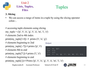 3. Slicing
• We can access a range of items in a tuple by using the slicing operator
colon :.
# accessing tuple elements using slicing
my_tuple = ('p', 'r', 'o', 'g', 'r', 'a', 'm', 'i', 'z')
# elements 2nd to 4th index
print(my_tuple[1:4]) # prints ('r', 'o', 'g')
# elements beginning to 2nd
print(my_tuple[:-7]) # prints ('p', 'r')
# elements 8th to end
print(my_tuple[7:]) # prints ('i', 'z')
# elements beginning to end
print(my_tuple[:]) # Prints ('p', 'r', 'o', 'g', 'r', 'a', 'm', 'i', 'z')
Raghavendra R Assistant Professor School of CS & IT 62
Tuples
Unit 2
Lists, Tuples,
Files
 