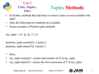 • In Python ,methods that add items or remove items are not available with
tuple.
• Only the following two methods are available.
• Some examples of Python tuple methods:
my_tuple = ('a', 'p', 'p', 'l', 'e',)
print(my_tuple.count('p')) # prints 2
print(my_tuple.index('l')) # prints 3
• Here,
• my_tuple.count('p') - counts total number of 'p' in my_tuple
• my_tuple.index('l') - returns the first occurrence of 'l' in my_tuple
Raghavendra R Assistant Professor School of CS & IT 63
Tuples Methods
Unit 2
Lists, Tuples,
Files
 