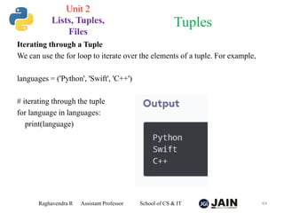 Iterating through a Tuple
We can use the for loop to iterate over the elements of a tuple. For example,
languages = ('Python', 'Swift', 'C++')
# iterating through the tuple
for language in languages:
print(language)
Raghavendra R Assistant Professor School of CS & IT 64
Tuples
Unit 2
Lists, Tuples,
Files
 