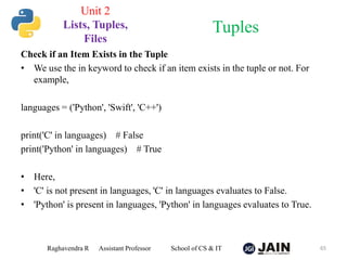 Check if an Item Exists in the Tuple
• We use the in keyword to check if an item exists in the tuple or not. For
example,
languages = ('Python', 'Swift', 'C++')
print('C' in languages) # False
print('Python' in languages) # True
• Here,
• 'C' is not present in languages, 'C' in languages evaluates to False.
• 'Python' is present in languages, 'Python' in languages evaluates to True.
Raghavendra R Assistant Professor School of CS & IT 65
Tuples
Unit 2
Lists, Tuples,
Files
 